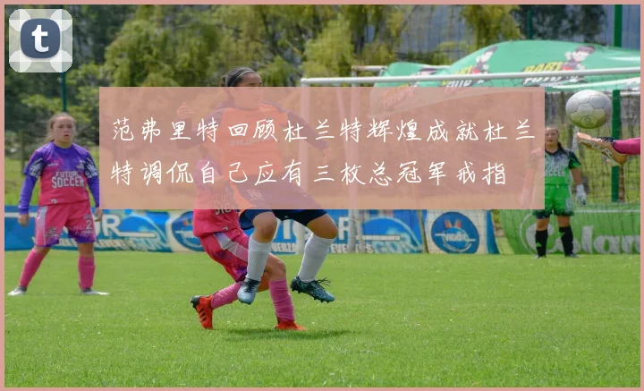 范弗里特回顾杜兰特辉煌成就杜兰特调侃自己应有三枚总冠军戒指