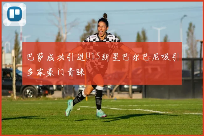 巴萨成功引进U15新星巴尔巴尼吸引多家豪门青睐