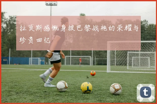 拉莫斯感慨身披巴黎战袍的荣耀与珍贵回忆