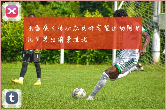 克雷桑合练状态良好有望出场阿尔瓦罗复出前景堪忧