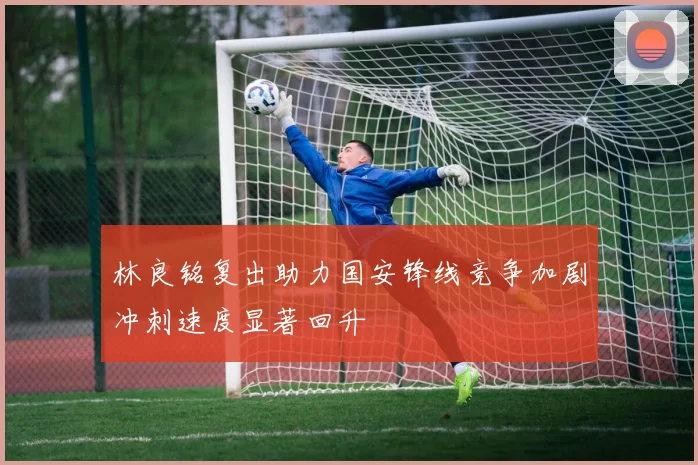 林良铭复出助力国安锋线竞争加剧冲刺速度显著回升