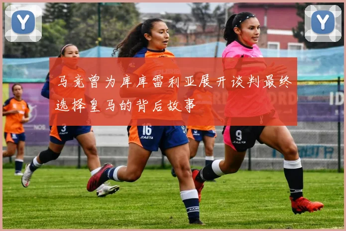 马竞曾为库库雷利亚展开谈判最终选择皇马的背后故事