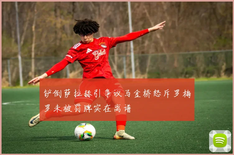 铲倒萨拉赫引争议马金桥怒斥罗梅罗未被罚牌实在离谱