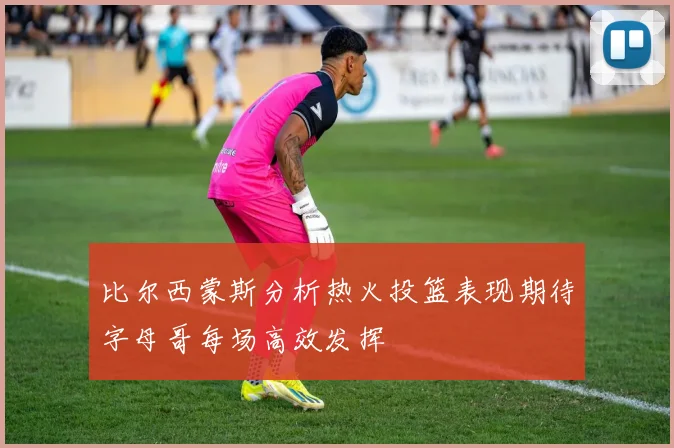 比尔西蒙斯分析热火投篮表现期待字母哥每场高效发挥