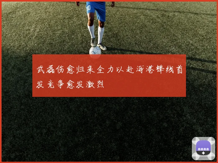武磊伤愈归来全力以赴海港锋线首发竞争愈发激烈