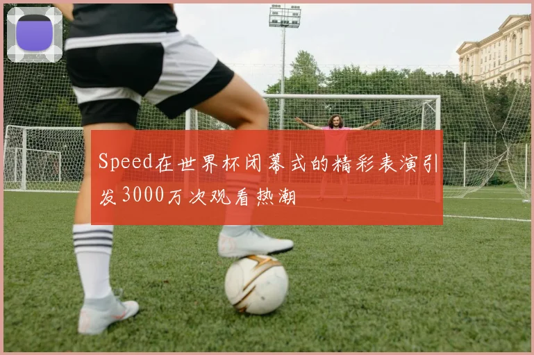 Speed在世界杯闭幕式的精彩表演引发3000万次观看热潮